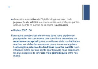 +
!  dimension normative de l’épistémologie sociale : porte
jugements de validité sur normes mises en pratiques par les
acteurs décrits => norme de la norme : métanorme
!  Kitcher 2007 : 56
Dans notre pensée abstraite comme dans notre expérience
perceptuelle, les conclusions que nous tirons dépendent du
répertoire conceptuel que nous utilisons et de nos habitudes
à activer ou inhiber les croyances que nous avons apprises.
L’absorption précoce des traditions de notre société nous
influence même sur des points pour lesquels nous paraissons
les plus capables de tenir nos vies épistémiques entre nos
mains.
 