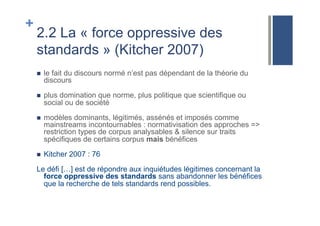 +
2.2 La « force oppressive des
standards » (Kitcher 2007)
!  le fait du discours normé n’est pas dépendant de la théorie du
discours
!  plus domination que norme, plus politique que scientifique ou
social ou de société
!  modèles dominants, légitimés, assénés et imposés comme
mainstreams incontournables : normativisation des approches =>
restriction types de corpus analysables & silence sur traits
spécifiques de certains corpus mais bénéfices
!  Kitcher 2007 : 76
Le défi […] est de répondre aux inquiétudes légitimes concernant la
force oppressive des standards sans abandonner les bénéfices
que la recherche de tels standards rend possibles.
 