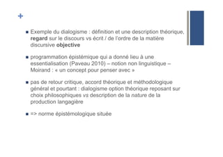 +
!  Exemple du dialogisme : définition et une description théorique,
regard sur le discours vs écrit / de l’ordre de la matière
discursive objective
!  programmation épistémique qui a donné lieu à une
essentialisation (Paveau 2010) – notion non linguistique –
Moirand : « un concept pour penser avec »
!  pas de retour critique, accord théorique et méthodologique
général et pourtant : dialogisme option théorique reposant sur
choix philosophiques vs description de la nature de la
production langagière
!  => norme épistémologique située
 