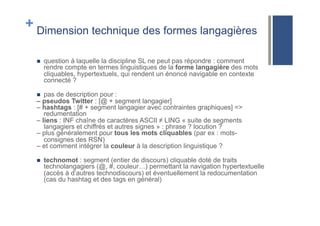 + Dimension technique des formes langagières
!  question à laquelle la discipline SL ne peut pas répondre : comment
rendre compte en termes linguistiques de la forme langagière des mots
cliquables, hypertextuels, qui rendent un énoncé navigable en contexte
connecté ?
!  pas de description pour :
– pseudos Twitter : [@ + segment langagier]
– hashtags : [# + segment langagier avec contraintes graphiques] =>
redumentation
– liens : INF chaîne de caractères ASCII ≠ LING « suite de segments
langagiers et chiffrés et autres signes » : phrase ? locution ?
– plus généralement pour tous les mots cliquables (par ex : mots-
consignes des RSN)
– et comment intégrer la couleur à la description linguistique ?
!  technomot : segment (entier de discours) cliquable doté de traits
technolangagiers (@, #, couleur…) permettant la navigation hypertextuelle
(accès à d’autres technodiscours) et éventuellement la redocumentation
(cas du hashtag et des tags en général)
 