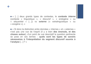 +
!  « […] deux grands types de contextes, le contexte interne
(contexte « linguistique », « discursif », « endogène » ou
« séquentiel » […]) vs externe (« extralinguistique » ou
« exogène »). »
!  « Si donc la distinction entre données « internes » et « externes »
n’est pas une vue de l’esprit (il y a bien des énoncés, et des
choses autour), d’un point de vue descriptif la question pertinente
se pose en ces termes : quels sont les types de savoirs
nécessaires à l’interprétation du segment discursif soumis à
l’analyse […] ? »
 