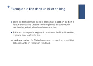 + Exemple : le lien dans un billet de blog
!  geste de technécriture dans le blogging : insertion de lien à
valeur énonciative (assure l’hétérogénéité discursive par
mention hypertextuelle d’un discours autre)
!  4 étapes : marquer le segment, ouvrir une fenêtre d’insertion,
copier le lien, insérer le lien
=> délinéarisation du fil du discours en production, possibilité
délinéarisante en réception (couleur)
 