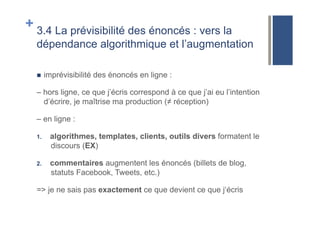 + 3.4 La prévisibilité des énoncés : vers la
dépendance algorithmique et l’augmentation
!  imprévisibilité des énoncés en ligne :
– hors ligne, ce que j’écris correspond à ce que j’ai eu l’intention
d’écrire, je maîtrise ma production (≠ réception)
– en ligne :
1.  algorithmes, templates, clients, outils divers formatent le
discours (EX)
2.  commentaires augmentent les énoncés (billets de blog,
statuts Facebook, Tweets, etc.)
=> je ne sais pas exactement ce que devient ce que j‘écris
 