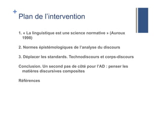 +
Plan de l’intervention
1. « La linguistique est une science normative » (Auroux
1998)
2. Normes épistémologiques de l’analyse du discours
3. Déplacer les standards. Technodiscours et corps-discours
Conclusion. Un second pas de côté pour l’AD : penser les
matières discursives composites
Références
 