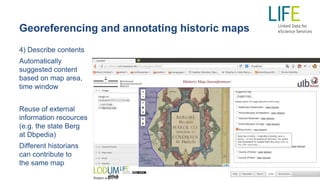 Georeferencing and annotating historic maps
4) Describe contents
Automatically
suggested content
based on map area,
time window
Reuse of external
information recources
(e.g. the state Berg
at Dbpedia)
Different historians
can contribute to
the same map
 