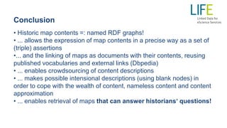 Conclusion
• Historic map contents =: named RDF graphs!
• ... allows the expression of map contents in a precise way as a set of
(triple) assertions
•... and the linking of maps as documents with their contents, reusing
published vocabularies and external links (Dbpedia)
• ... enables crowdsourcing of content descriptions
• ... makes possible intensional descriptions (using blank nodes) in
order to cope with the wealth of content, nameless content and content
approximation
• ... enables retrieval of maps that can answer historians‘ questions!
 