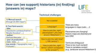 How can (we support) historians (in) find(ing)
(answers in) maps?
Technical challenges:
1) Manual search
(through 20.000 maps?)
2) Text field search:
- title:
(“Gaußsche Landesaufnahme”
“Berghe Ducatius”,...)
- author:
(Gerhard Mercator, ...)
- year of production
(1680, 1839, ...)
-key words: (“topographic map”,
“Flurkarte”)
Not scalable!
Language?
How to pick the „right“
terms? (which correspond
to the answer?)
How to pick the „right“
place/space? („the area
around Hildesheim“)
How to pick the right time?
(„19th century“)
There are many
languages in maps (Latin, ...)!
Placenames are changing!
Historic maps are distorted and
lack CRS!
Terms are ambiguous!
There is too much content!
There is nameless content
(e.g. „landcover around Hildesheim“)!
 