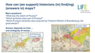 How can (we support) historians (in) find(ing)
(answers in) maps?
More questions:
“What was the extent of Prussia?”
“Which territories were part of Prussia?”
“Which Prussian territories were acquired by Friedrich-Wilhelm of Brandenburg, the
great elector?“
Answer depends on time ...
and ambiguity of names ...
Prussia 1806
„Brandenburg“
(Prussia) 1688
 