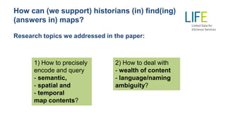 How can (we support) historians (in) find(ing)
(answers in) maps?
Research topics we addressed in the paper:
1) How to precisely
encode and query
- semantic,
- spatial and
- temporal
map contents?
2) How to deal with
- wealth of content
- language/naming
ambiguity?
 
