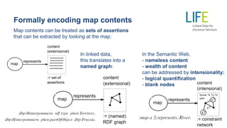 Formally encoding map contents
Map contents can be treated as sets of assertions
that can be extracted by looking at the map:
In the Semantic Web,
- nameless content
- wealth of content
can be addressed by intensionality:
- logical quantification
- blank nodes
In linked data,
this translates into a
named graph:
 