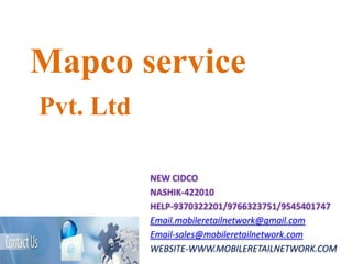 Mapco service
Pvt. Ltd

           NEW CIDCO
           NASHIK-422010
           HELP-9370322201/9766323751/9545401747
           Email.mobileretailnetwork@gmail.com
           Email-sales@mobileretailnetwork.com
           WEBSITE-WWW.MOBILERETAILNETWORK.COM
 