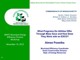 Helping Massachusetts Municipalities Create a Cleaner Energy Future




                                                  COMMONWEALTH OF MASSACHUSETTS

                                                                    Deval L. Patrick, Governor
                                                             Richard K. Sullivan, Jr., Secretary
                                                                   Mark Sylvia, Commissioner
                                                                         Meg Lusardi, Director




                                     What Programs Do Utilities Offer
    MAPC Municipal Energy           Through Mass Save and How Does
      Efficiency Finance                They Work with an ESCO?
           Workshop
                                                 Aimee Powelka
     November 15, 2012

                                           Municipal Efficiency Coordinator
                                            Green Communities Division
                                             Dept. of Energy Resources

1
 