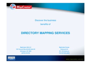 Discover the business
                                        benefits of



         DIRECTORY MAPPING SERVICES



       MapCreator USA LLC                                  MapCreator Europe
1521 Concord Pike (US 202) Suite 301                         Fellenoord 310
       Wilmington, DE 19803                                5611 ZD Eindhoven
          UNITED STATES                                    THE NETHERLANDS




                                                                       www.mapcreator-usa.com
 