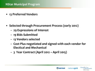 NStar Municipal Program


• 13 Preferred Vendors


• Selected through Procurement Process (early 2012)
   – 29 Expressions of Interest
   – 19 Bids Submitted
   – 13 Vendors selected
   – Cost Plus negotiated and signed with each vendor for
     Electical and Mechanical
   – 3 Year Contract (April 2012 – April 2015)
 