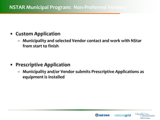 NSTAR Municipal Program: Non-Preferred Vendors



• Custom Application
   – Municipality and selected Vendor contact and work with NStar
     from start to finish



• Prescriptive Application
   – Municipality and/or Vendor submits Prescriptive Applications as
     equipment is installed
 