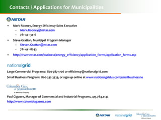 Contacts / Applications for Municipalities


•    Mark Rooney, Energy Efficiency Sales Executive
      – Mark.Rooney@nstar.com
      – 781-441-3416
•    Steve Grattan, Municipal Program Manager
      – Steven.Grattan@nstar.com
      – 781-441-8243
•    http://www.nstar.com/business/energy_efficiency/application_forms/application_forms.asp




Large Commercial Programs: 800-787-1706 or efficiency@nationalgrid.com
Small Business Program: 800-332-3333, or sign up online at www.nationalgridus.com/smallbusinessne




Paul Giguere, Manager of Commercial and Industrial Programs, 413.784.2142
http://www.columbiagasma.com
 