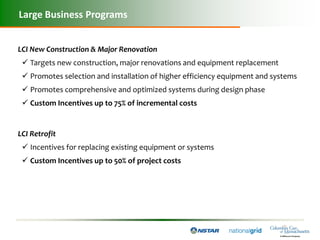 Large Business Programs


LCI New Construction & Major Renovation
  Targets new construction, major renovations and equipment replacement
  Promotes selection and installation of higher efficiency equipment and systems
  Promotes comprehensive and optimized systems during design phase
  Custom Incentives up to 75% of incremental costs


LCI Retrofit
  Incentives for replacing existing equipment or systems
  Custom Incentives up to 50% of project costs
 