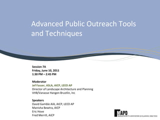 Advanced Public Outreach Tools
and Techniques
Session 7A
Friday, June 10, 2011
1:30 PM – 2:45 PM
Moderator
Jef Fasser, ASLA, AICP, LEED AP
Director of Landscape Architecture and Planning
VHB/Vanasse Hangen Brustlin, Inc
Speakers
David Gamble AIA, AICP, LEED AP
Manisha Bewtra, AICP
Eric Hove
Fred Merrill, AICP
 