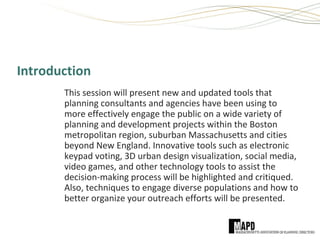 Introduction
This session will present new and updated tools that
planning consultants and agencies have been using to
more effectively engage the public on a wide variety of
planning and development projects within the Boston
metropolitan region, suburban Massachusetts and cities
beyond New England. Innovative tools such as electronic
keypad voting, 3D urban design visualization, social media,
video games, and other technology tools to assist the
decision-making process will be highlighted and critiqued.
Also, techniques to engage diverse populations and how to
better organize your outreach efforts will be presented.