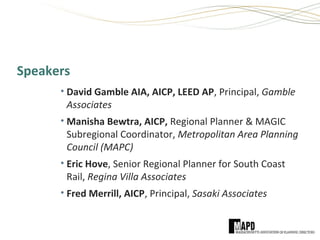 Speakers
• David Gamble AIA, AICP, LEED AP, Principal, Gamble
Associates
• Manisha Bewtra, AICP, Regional Planner & MAGIC
Subregional Coordinator, Metropolitan Area Planning
Council (MAPC)
• Eric Hove, Senior Regional Planner for South Coast
Rail, Regina Villa Associates
• Fred Merrill, AICP, Principal, Sasaki Associates