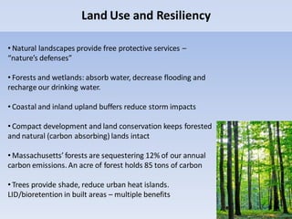 Land Use and Resiliency
• Natural landscapes provide free protective services –
“nature’s defenses”
• Forests and wetlands: absorb water, decrease flooding and
recharge our drinking water.
• Coastal and inland upland buffers reduce storm impacts
• Compact development and land conservation keeps forested
and natural (carbon absorbing) lands intact
• Massachusetts’ forests are sequestering 12% of our annual
carbon emissions. An acre of forest holds 85 tons of carbon
• Trees provide shade, reduce urban heat islands.
LID/bioretention in built areas – multiple benefits
 