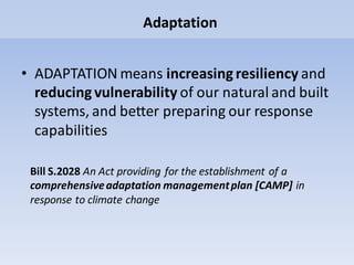 Adaptation
• ADAPTATION means increasing resiliency and
reducing vulnerability of our natural and built
systems, and better preparing our response
capabilities
Bill S.2028 An Act providing for the establishment of a
comprehensiveadaptation managementplan [CAMP] in
response to climate change
 