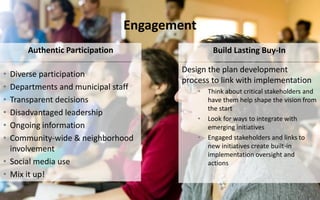 Engagement
• Diverse participation
• Departments and municipal staff
• Transparent decisions
• Disadvantaged leadership
• Ongoing information
• Community-wide & neighborhood
involvement
• Social media use
• Mix it up!
Authentic Participation Build Lasting Buy-In
Design the plan development
process to link with implementation
• Think about critical stakeholders and
have them help shape the vision from
the start
• Look for ways to integrate with
emerging initiatives
• Engaged stakeholders and links to
new initiatives create built-in
implementation oversight and
actions
 
