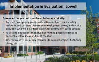 Developed our plan with implementation as a priority:
 Focused on engaging groups critical to our objectives, including:
residents and business owners in redevelopment areas; and service
providers who will be critical leaders for community-based actions
 Facilitated discussions that gave like-minded people a chance to
connect, explore ideas and build coalitions
 Offered creative use of city resources to support projects furthering
plan goals
Implementation & Evaluation: Lowell
 