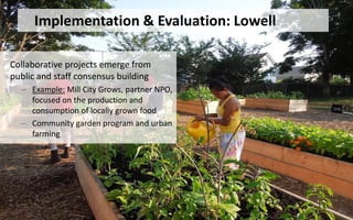 Collaborative projects emerge from
public and staff consensus building
– Example: Mill City Grows, partner NPO,
focused on the production and
consumption of locally grown food
– Community garden program and urban
farming
Implementation & Evaluation: Lowell
 