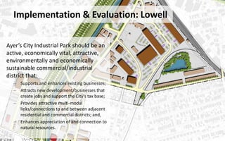 Implementation & Evaluation: Lowell
Ayer’s City Industrial Park should be an
active, economically vital, attractive,
environmentally and economically
sustainable commercial/industrial
district that:
– Supports and enhances existing businesses;
– Attracts new development/businesses that
create jobs and support the City’s tax base;
– Provides attractive multi-modal
links/connections to and between adjacent
residential and commercial districts; and,
– Enhances appreciation of and connection to
natural resources.
 