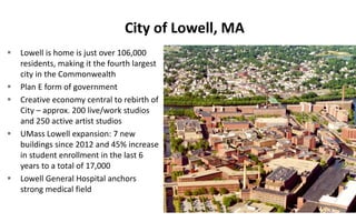 City of Lowell, MA
 Lowell is home is just over 106,000
residents, making it the fourth largest
city in the Commonwealth
 Plan E form of government
 Creative economy central to rebirth of
City – approx. 200 live/work studios
and 250 active artist studios
 UMass Lowell expansion: 7 new
buildings since 2012 and 45% increase
in student enrollment in the last 6
years to a total of 17,000
 Lowell General Hospital anchors
strong medical field
 