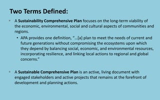 Two Terms Defined:
 A Sustainability Comprehensive Plan focuses on the long-term viability of
the economic, environmental, social and cultural aspects of communities and
regions.
• APA provides one definition, “…[a] plan to meet the needs of current and
future generations without compromising the ecosystems upon which
they depend by balancing social, economic, and environmental resources,
incorporating resilience, and linking local actions to regional and global
concerns.”
 A Sustainable Comprehensive Plan is an active, living document with
engaged stakeholders and active projects that remains at the forefront of
development and planning actions.
 