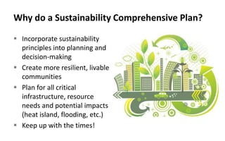 Why do a Sustainability Comprehensive Plan?
 Incorporate sustainability
principles into planning and
decision-making
 Create more resilient, livable
communities
 Plan for all critical
infrastructure, resource
needs and potential impacts
(heat island, flooding, etc.)
 Keep up with the times!
 