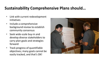 Sustainability Comprehensive Plans should…
 Link with current redevelopment
initiatives
 Include a comprehensive
background review to establish
community consensus
 Seek wide-scale buy-in and
develop diverse stakeholders to
carry plan goals and strategies
forward
 Track progress of quantifiable
objectives; many goals cannot be
easily tracked, and that’s OK!
 