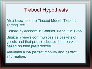 Tiebout Hypothesis
Also known as the Tiebout Model, Tiebout
sorting, etc.
Coined by economist Charles Tiebout in 1956
Basically views communities as baskets of
goods and that people choose their basket
based on their preferences.
Assumes a lot- perfect mobility and perfect
information.
 