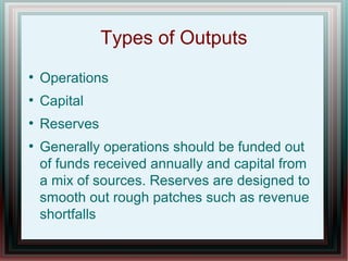 Types of Outputs
●
Operations
●
Capital
●
Reserves
●
Generally operations should be funded out
of funds received annually and capital from
a mix of sources. Reserves are designed to
smooth out rough patches such as revenue
shortfalls
 