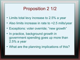 Proposition 2 1/2
●
Limits total levy increase to 2.5% a year
●
Also limits increase in rate to +2.5 mills/year
●
Exceptions: voter override; “new growth”
●
In practice, background growth in
government spending goes up more than
2.5% a year
●
What are the planning implications of this?
 