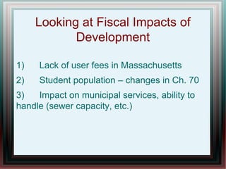 Looking at Fiscal Impacts of
Development
1) Lack of user fees in Massachusetts
2) Student population – changes in Ch. 70
3) Impact on municipal services, ability to
handle (sewer capacity, etc.)
 