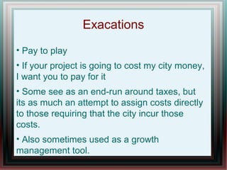 Exacations
• Pay to play
• If your project is going to cost my city money,
I want you to pay for it
• Some see as an end-run around taxes, but
its as much an attempt to assign costs directly
to those requiring that the city incur those
costs.
• Also sometimes used as a growth
management tool.
 