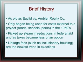 Brief History
• As old as Euclid vs. Ambler Realty Co.
• Only began being used for costs external to a
project (roads, schools, parks) in the 1950’s
• Picked up steam in reductions in federal aid
and as taxes became less of an option
• Linkage fees (such as inclusionary housing)
are the newest trend in exactions
 