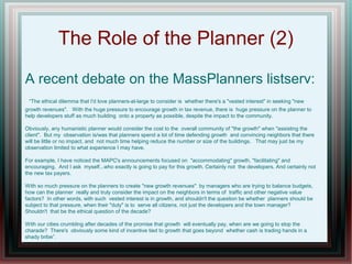 The Role of the Planner (2)
A recent debate on the MassPlanners listserv:
“The ethical dilemma that I'd love planners-at-large to consider is whether there's a "vested interest" in seeking "new
growth revenues". With the huge pressure to encourage growth in tax revenue, there is huge pressure on the planner to
help developers stuff as much building onto a property as possible, despite the impact to the community.
Obviously, any humanistic planner would consider the cost to the overall community of "the growth" when "assisting the
client". But my observation is/was that planners spend a lot of time defending growth and convincing neighbors that there
will be little or no impact, and not much time helping reduce the number or size of the buildings. That may just be my
observation limited to what experience I may have.
For example, I have noticed the MAPC's announcements focused on "accommodating" growth, "facilitating" and
encouraging. And I ask myself...who exactly is going to pay for this growth. Certainly not the developers. And certainly not
the new tax payers.
With so much pressure on the planners to create "new growth revenues" by managers who are trying to balance budgets,
how can the planner really and truly consider the impact on the neighbors in terms of traffic and other negative value
factors? In other words, with such vested interest is in growth, and shouldn't the question be whether planners should be
subject to that pressure, when their "duty" is to serve all citizens, not just the developers and the town manager?
Shouldn't that be the ethical question of the decade?
With our cities crumbling after decades of the promise that growth will eventually pay, when are we going to stop the
charade? There's obviously some kind of incentive tied to growth that goes beyond whether cash is trading hands in a
shady bribe”.
 