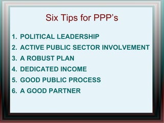 Six Tips for PPP’s
1. POLITICAL LEADERSHIP
2. ACTIVE PUBLIC SECTOR INVOLVEMENT
3. A ROBUST PLAN
4. DEDICATED INCOME
5. GOOD PUBLIC PROCESS
6. A GOOD PARTNER
 