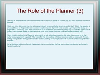 The Role of the Planner (3)
“Not only do elected officials concern themselves with the impact of growth on a community, but this is a definite concern of
Planners.
I think part of the dilemma is that who is it exactly that gets to decide whether growth is good or bad? I think that question is
answered based on the potential or experienced negative impacts of growth, which is not to say that growth is always a
negative for a community. Also the question would be to what extent is a community willing to put up with the byproducts of
growth? Shouldn't the answer to this question be found in the Master Plan? Isn't that what Master Plans are for?
I don't think it's unethical for a Planner or a community to help a developer maximize the value of a property, or for that
matter encourage growth, especially if the tradeoff is that other natural or historic resources get to be preserved. There is
nothing wrong with the strategy to broaden the tax base, as long as the negative impacts of growth can be managed and/or
mitigated.
Not all decisions will be cost/benefit, the people in the community have the final say on plans and planning, and property
rights always trump.”
 