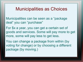 Municipalities as Choices
Municipalities can be seen as a “package
deal” you can “purchase”
For $x a year, you can get a certain set of
goods and services. Some will pay more to get
more, some will pay less to get less.
You can change a package from within (by
voting for change) or by choosing a different
package (by moving.)
 