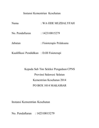 Instansi Kementrian Kesehatan 
Nama : WA ODE MUZDALYFAH 
No. Pendaftaran : 142310015279 
Jabatan : Fisioterapis Pelaksana 
Kualifikasi Pendidikan : D.III Fisioterapi 
Kepada Sub Tim Seleksi Pengadaan CPNS 
Provinsi Sulawesi Selatan 
Kementrian Kesehatan 2014 
PO BOX 1014 MAKASSAR 
Instansi Kementrian Kesehatan 
No. Pendaftaran : 142310015279 

