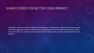 SHARD STORES FOR BETTER CONCURRENCY
• HTreeMap is split into separate segments. Each segment is independent and does not share any state
with other segments. However they still share underlying Store and that affects performance under
concurrent load. It is possible to make segments truly independent, by using separate Store for each
segment.
 