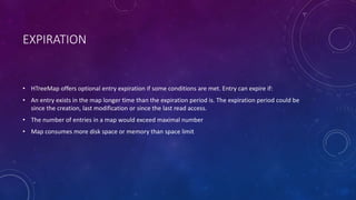 EXPIRATION
• HTreeMap offers optional entry expiration if some conditions are met. Entry can expire if:
• An entry exists in the map longer time than the expiration period is. The expiration period could be since the
creation, last modification or since the last read access.
• The number of entries in a map would exceed maximal number
• Map consumes more disk space or memory than space limit
 