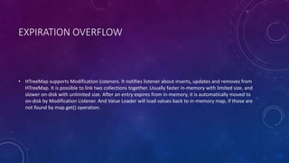 EXPIRATION OVERFLOW
• HTreeMap supports Modification Listeners. It notifies listener about inserts, updates and removes from
HTreeMap. It is possible to link two collections together. Usually faster in-memory with limited size, and
slower on-disk with unlimited size. After an entry expires from in-memory, it is automatically moved to
on-disk by Modification Listener. And Value Loader will load values back to in-memory map, if those are
not found by map.get() operation.
 