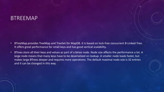 BTREEMAP
• BTreeMap provides TreeMap and TreeSet for MapDB. It is based on lock-free concurrent B-Linked-Tree.
It offers great performance for small keys and has good vertical scalability.
• BTrees store all their keys and values as part of a btree node. Node size affects the performance a lot. A
large node means that many keys have to be deserialized on lookup. A smaller node loads faster, but
makes large BTrees deeper and requires more operations. The default maximal node size is 32 entries
and it can be changed in this way.
 