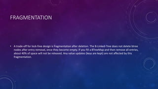 FRAGMENTATION
• A trade-off for lock-free design is fragmentation after deletion. The B-Linked-Tree does not delete btree
nodes after entry removal, once they become empty. If you fill a BTreeMap and then remove all entries,
about 40% of space will not be released. Any value updates (keys are kept) are not affected by this
fragmentation.
 